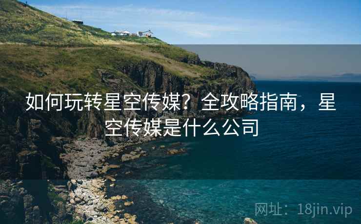 如何玩转星空传媒？全攻略指南，星空传媒是什么公司