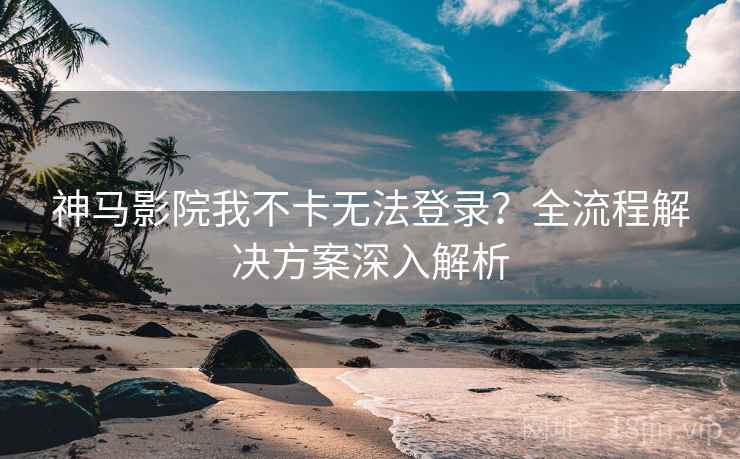 神马影院我不卡无法登录？全流程解决方案深入解析