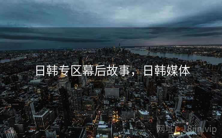 日韩专区幕后故事，日韩媒体