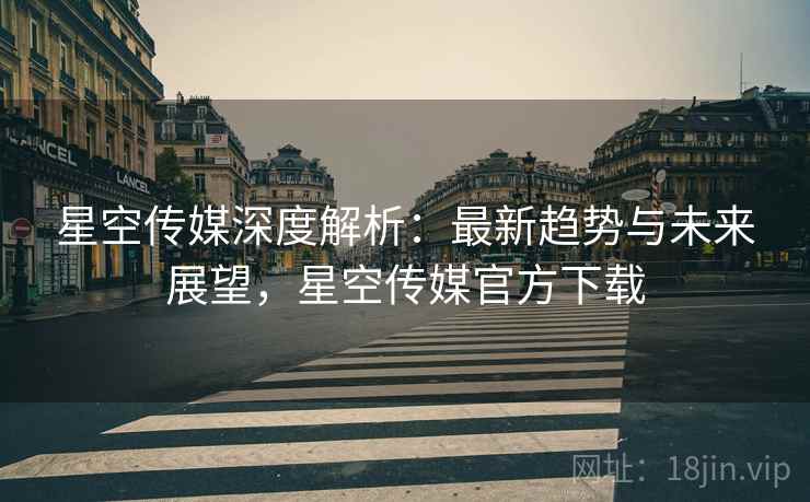 星空传媒深度解析：最新趋势与未来展望，星空传媒官方下载