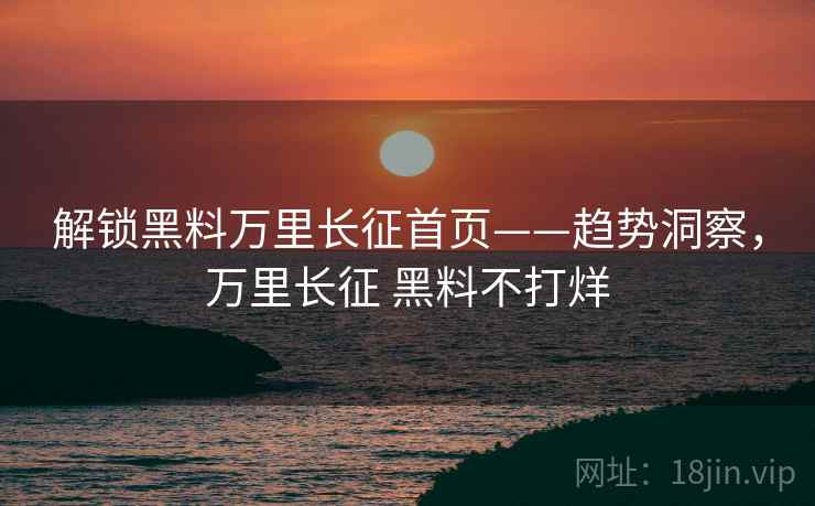 解锁黑料万里长征首页——趋势洞察，万里长征 黑料不打烊