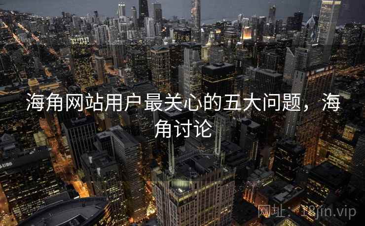 海角网站用户最关心的五大问题，海角讨论