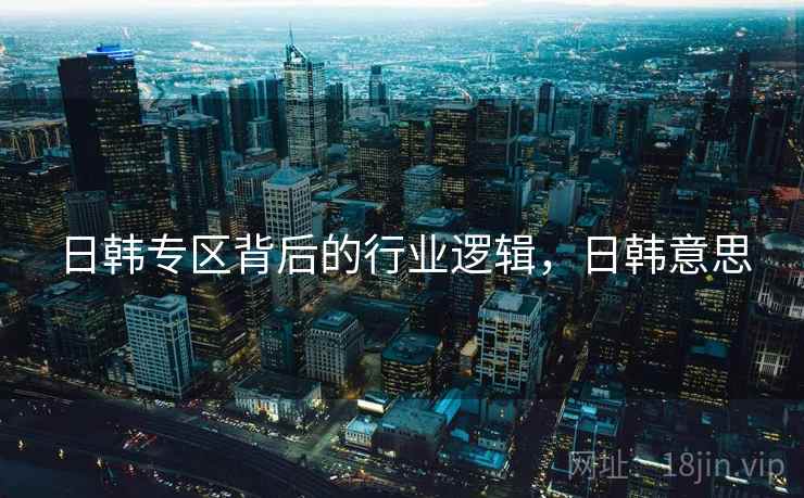 日韩专区背后的行业逻辑，日韩意思
