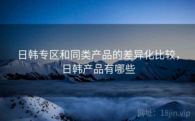 日韩专区和同类产品的差异化比较，日韩产品有哪些