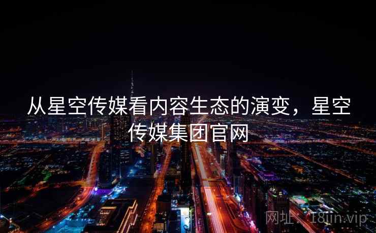 从星空传媒看内容生态的演变，星空传媒集团官网